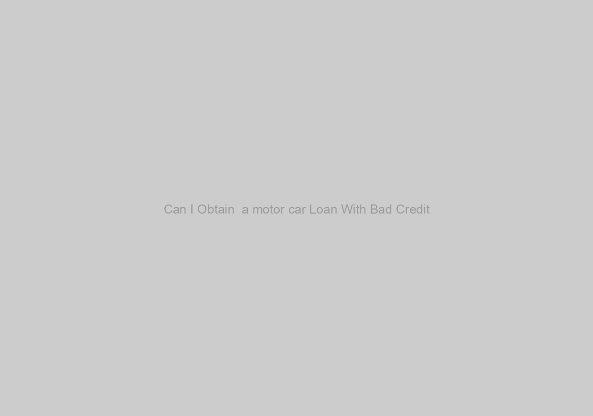 Can I Obtain  a motor car Loan With Bad Credit?